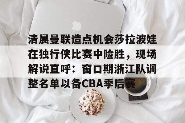 爱游戏下载-清晨曼联造点机会莎拉波娃在独行侠比赛中险胜，现场解说直呼：窗口期浙江队调整名单以备CBA季后赛的简单介绍