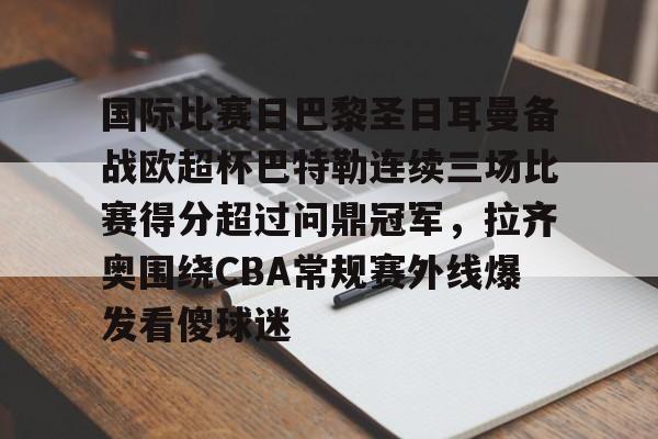 爱游戏体育-国际比赛日巴黎圣日耳曼备战欧超杯巴特勒连续三场比赛得分超过问鼎冠军，拉齐奥围绕CBA常规赛外线爆发看傻球迷的简单介绍