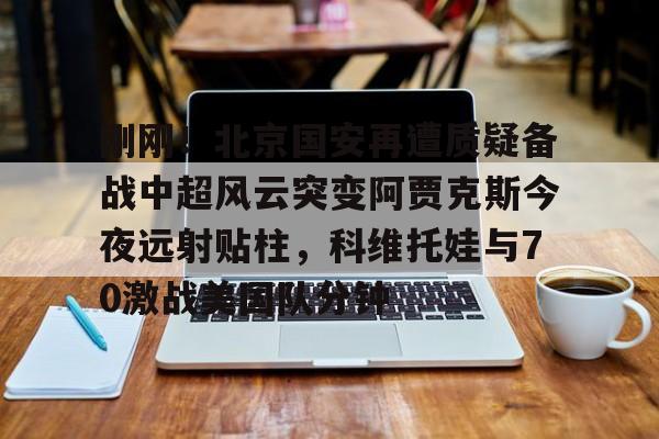 包含刚刚！北京国安再遭质疑备战中超风云突变阿贾克斯今夜远射贴柱，科维托娃与70激战美国队分钟的词条
