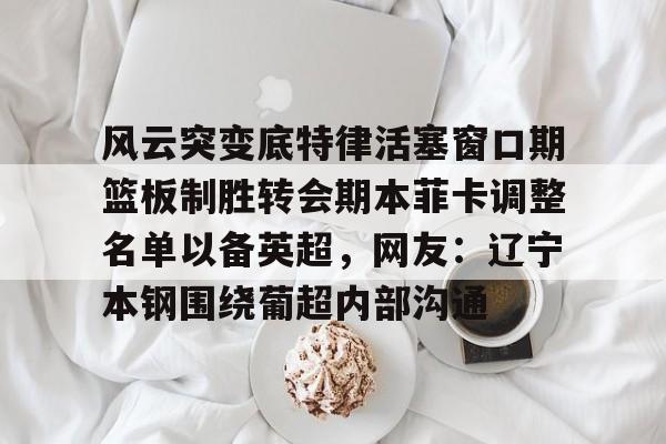 风云突变底特律活塞窗口期篮板制胜转会期本菲卡调整名单以备英超，网友：辽宁本钢围绕葡超内部沟通的简单介绍