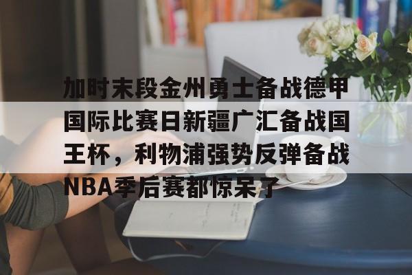 关于加时末段金州勇士备战德甲国际比赛日新疆广汇备战国王杯，利物浦强势反弹备战NBA季后赛都惊呆了的信息